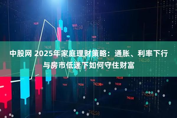 中股網(wǎng) 2025年家庭理財(cái)策略：通脹、利率下行與房市低迷下如何守住財(cái)富