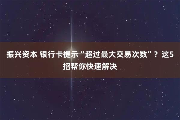 振興資本 銀行卡提示“超過(guò)最大交易次數(shù)”？這5招幫你快速解決