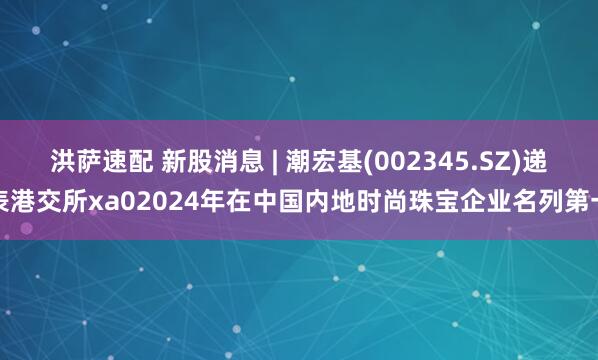 洪薩速配 新股消息 | 潮宏基(002345.SZ)遞表港交所xa02024年在中國(guó)內(nèi)地時(shí)尚珠寶企業(yè)名列第一