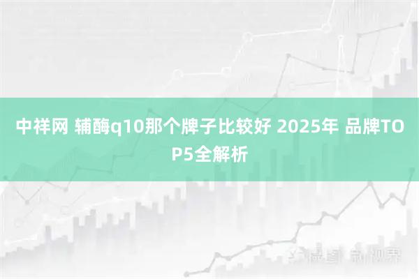 中祥網(wǎng) 輔酶q10那個(gè)牌子比較好 2025年 品牌TOP5全解析