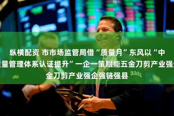 縱橫配資 市市場(chǎng)監(jiān)管局借“質(zhì)量月”東風(fēng)以“中小微企業(yè)質(zhì)量管理體系認(rèn)證提升”一企一策賦能五金刀剪產(chǎn)業(yè)強(qiáng)企強(qiáng)鏈強(qiáng)縣