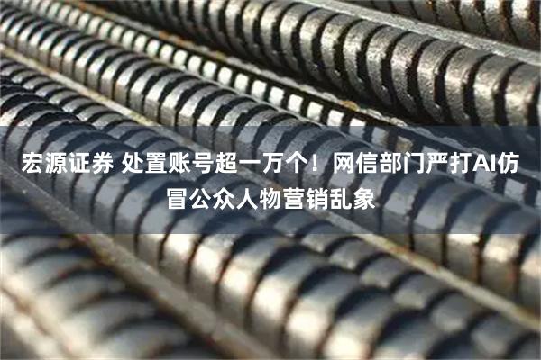 宏源證券 處置賬號(hào)超一萬(wàn)個(gè)！網(wǎng)信部門(mén)嚴(yán)打AI仿冒公眾人物營(yíng)銷亂象